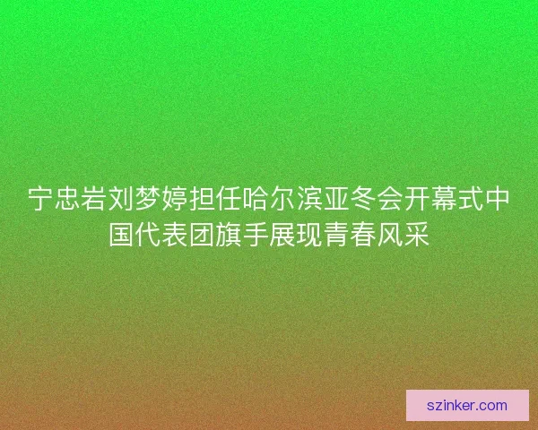 宁忠岩刘梦婷担任哈尔滨亚冬会开幕式中国代表团旗手展现青春风采