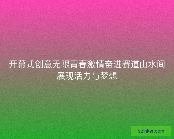 开幕式创意无限青春激情奋进赛道山水间展现活力与梦想 开幕式创意无限青春激情奋进赛道山水间展现活力与梦想